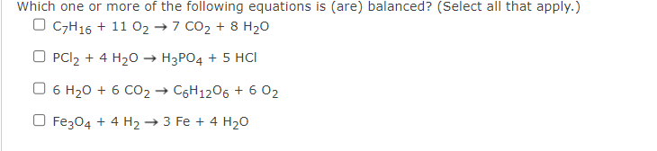 Which one or more of the following equations is (are) balanced? (Select all that apply.)
O C7H16 + 11 0₂ →7 CO₂ + 8 H₂O
OPCl₂ + 4 H₂O → H3PO4 + 5 HCI
O 6 H₂0 + 6 CO₂ → C6H12O6 + 6 02
Fe3O4 + 4 H₂ → 3 Fe + 4 H₂O