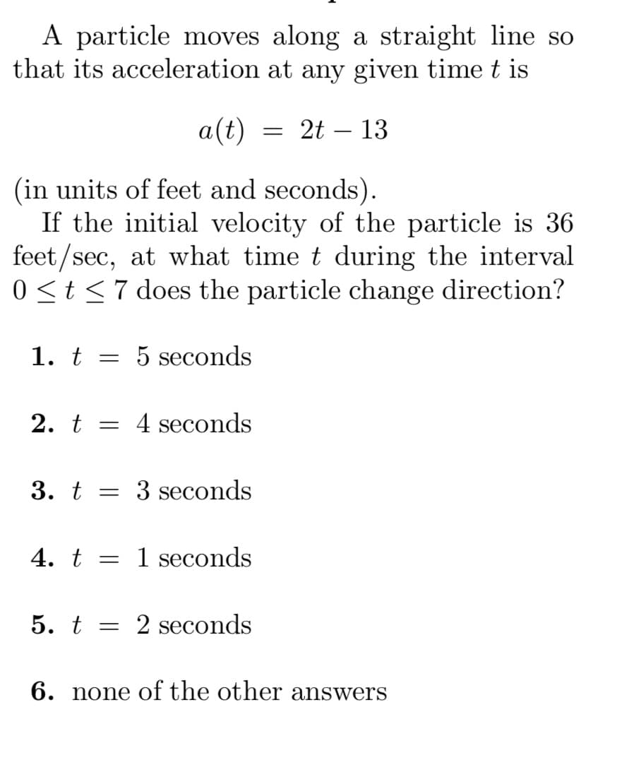 A particle moves along a straight line so
that its acceleration at any given time t is
a(t) = 2t - 13
(in units of feet and seconds).
If the initial velocity of the particle is 36
feet/sec, at what time t during the interval
0 ≤ t ≤7 does the particle change direction?
1. t = 5 seconds
2. t =
3. t =
4 seconds
3 seconds
4. t 1 seconds
5. t = 2 seconds
6. none of the other answers