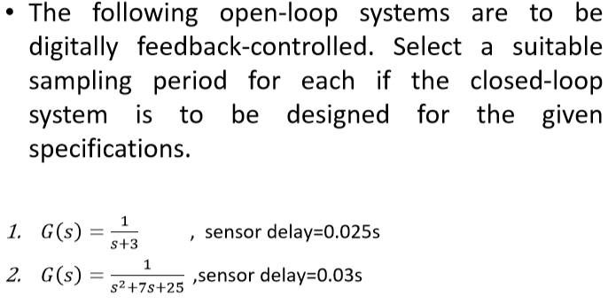 The following open-loop systems are to be
digitally feedback-controlled. Select a suitable
sampling period for each if the closed-loop
system is to be designed for the given
specifications.
1.
G(s)
2. G(s) =
=
s+3
1
s²+7s+25
sensor delay=0.025s
,sensor delay=0.03s
"