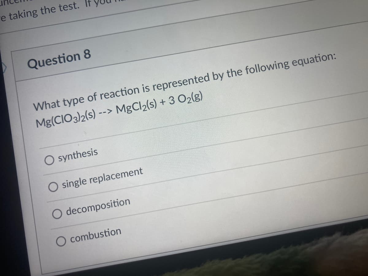re taking the test.
Question 8
What type of reaction is represented by the following equation:
Mg(CIO3)2(s) --> MgCl2(s) + 3 O2(g)
O synthesis
O single replacement
O decomposition
combustion
