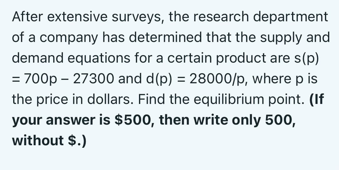 After extensive surveys, the research department
of a company has determined that the supply and
demand equations for a certain product are s(p)
= 700p – 27300 and d(p) = 28000/p, where p is
%3D
the price in dollars. Find the equilibrium point. (If
your answer is $500, then write only 500,
without $.)
