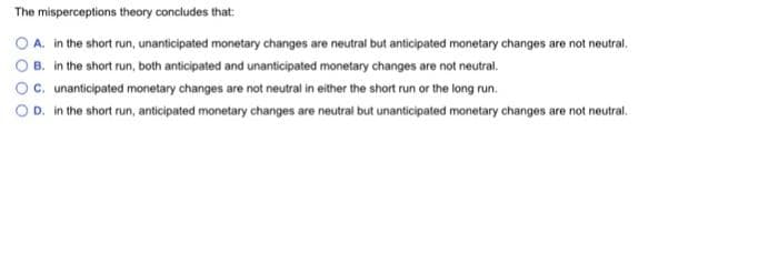 The misperceptions theory concludes that:
O A. in the short run, unanticipated monetary changes are neutral but anticipated monetary changes are not neutral,
B. in the short run, both anticipated and unanticipated monetary changes are not neutral.
Oc. unanticipated monetary changes are not neutral in either the short run or the long run.
O D. in the short run, anticipated monetary changes are neutral but unanticipated monetary changes are not neutral.
