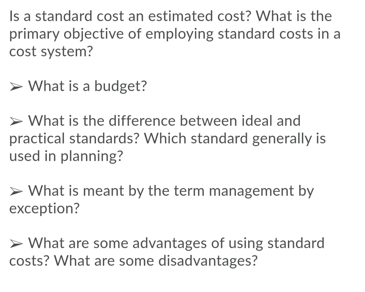 Is a standard cost an estimated cost? What is the
primary objective of employing standard costs in a
cost system?
> What is a budget?
> What is the difference between ideal and
practical standards? Which standard generally is
used in planning?
> What is meant by the term management by
exception?
> What are some advantages of using standard
costs? What are some disadvantages?
