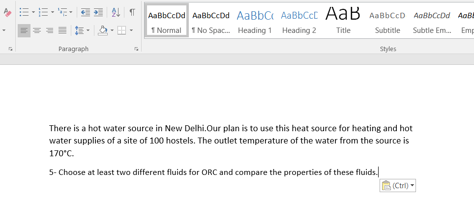 AаBЬСcDd AaBьСсDd AaBbC AаBЬСсL A ав АавьссD AaBЬСcDd
AaB
= =E E - - -
1 Normal
1 No Spac. Heading 1
Heading 2
Title
Subtitle
Subtle Em...
Emr
Paragraph
Styles
There is a hot water source in New Delhi.Our plan is to use this heat source for heating and hot
water supplies of a site of 100 hostels. The outlet temperature of the water from the source is
170°C.
5- Choose at least two different fluids for ORC and compare the properties of these fluids.
E (Ctrl) -
