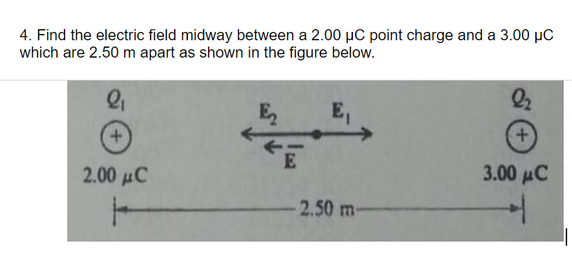 4. Find the electric field midway between a 2.00 µC point charge and a 3.00 µC
which are 2.50 m apart as shown in the figure below.
E
E,
+.
E
2.00 μC
3.00 μC
-2.50 m-
