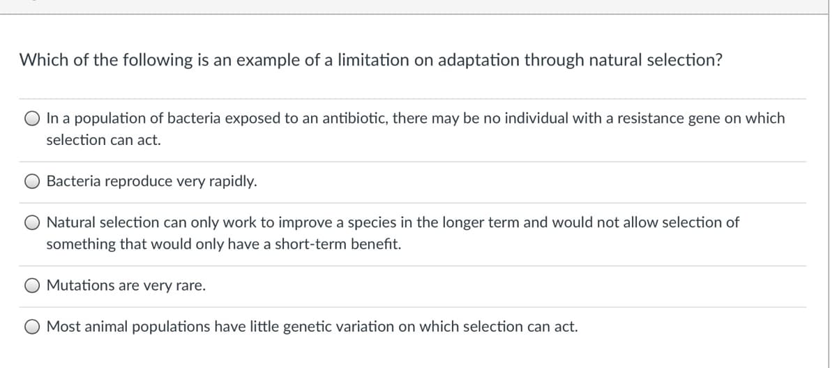 Which of the following is an example of a limitation on adaptation through natural selection?
In a population of bacteria exposed to an antibiotic, there may be no individual with a resistance gene on which
selection can act.
O Bacteria reproduce very rapidly.
Natural selection can only work to improve a species in the longer term and would not allow selection of
something that would only have a short-term benefit.
Mutations are very rare.
Most animal populations have little genetic variation on which selection can act.
