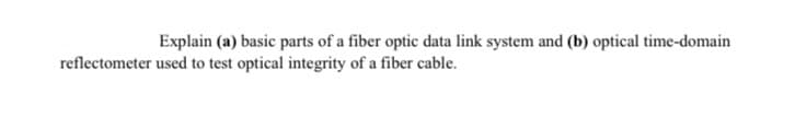 Explain (a) basic parts of a fiber optic data link system and (b) optical time-domain
reflectometer used to test optical integrity of a fiber cable.
