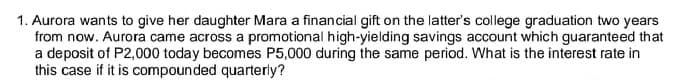 1. Aurora wants to give her daughter Mara a financial gift on the latter's college graduation two years
from now. Aurora came across a promotional high-yielding savings account which guaranteed that
a deposit of P2,000 today becomes P5,000 during the same period. What is the interest rate in
this case if it is compounded quarterly?