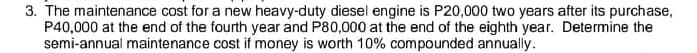 3. The maintenance cost for a new heavy-duty diesel engine is P20,000 two years after its purchase,
P40,000 at the end of the fourth year and P80,000 at the end of the eighth year. Determine the
semi-annual maintenance cost if money is worth 10% compounded annually.