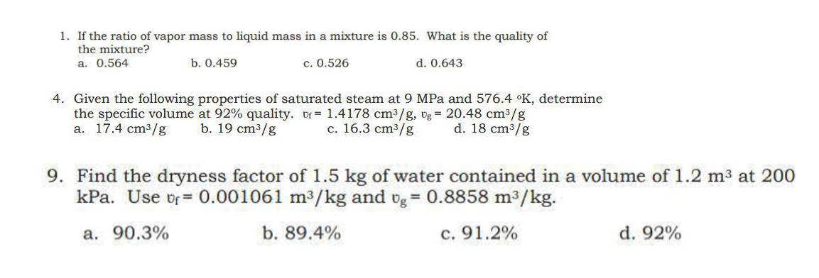 1. If the ratio of vapor mass to liquid mass in a mixture is 0.85. What is the quality of
the mixture?
a. 0.564
b. 0.459
c. 0.526
d. 0.643
4. Given the following properties of saturated steam at 9 MPa and 576.4 °K, determine
the specific volume at 92% quality. vf 1.4178 cm³/g, Ug = 20.48 cm³/g
a. 17.4 cm³/g
b. 19 cm³/g
c. 16.3 cm³/g d. 18 cm³/g
9. Find the dryness factor of 1.5 kg of water contained in a volume of 1.2 m³ at 200
kPa. Use of 0.001061 m³/kg and vg = 0.8858 m³/kg.
a. 90.3%
b. 89.4%
c. 91.2%
d. 92%