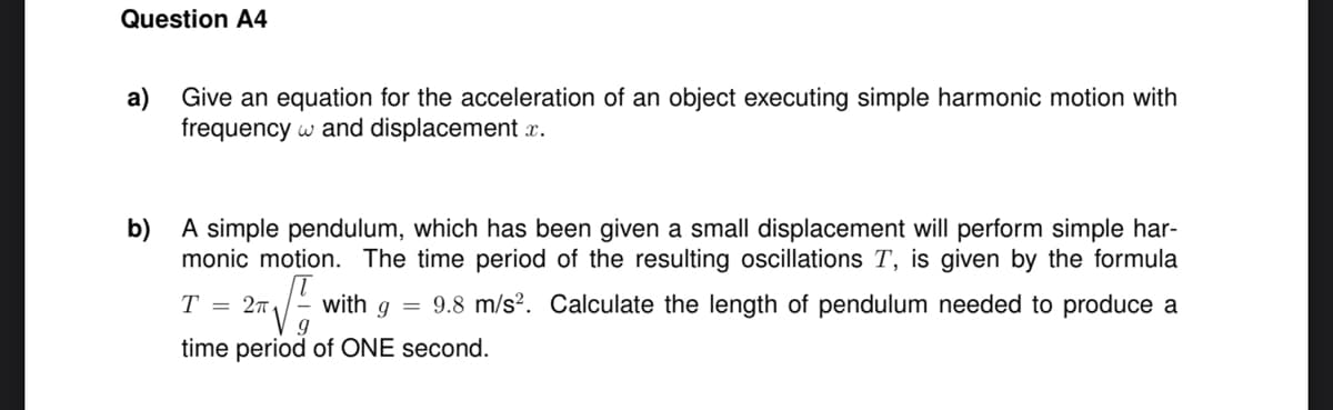 Question A4
a) Give an equation for the acceleration of an object executing simple harmonic motion with
frequency w and displacement r.
b) A simple pendulum, which has been given a small displacement will perform simple har-
monic motion. The time period of the resulting oscillations T, is given by the formula
T
= 27
with g =
9.8 m/s?. Calculate the length of pendulum needed to produce a
time period of ONE second.

