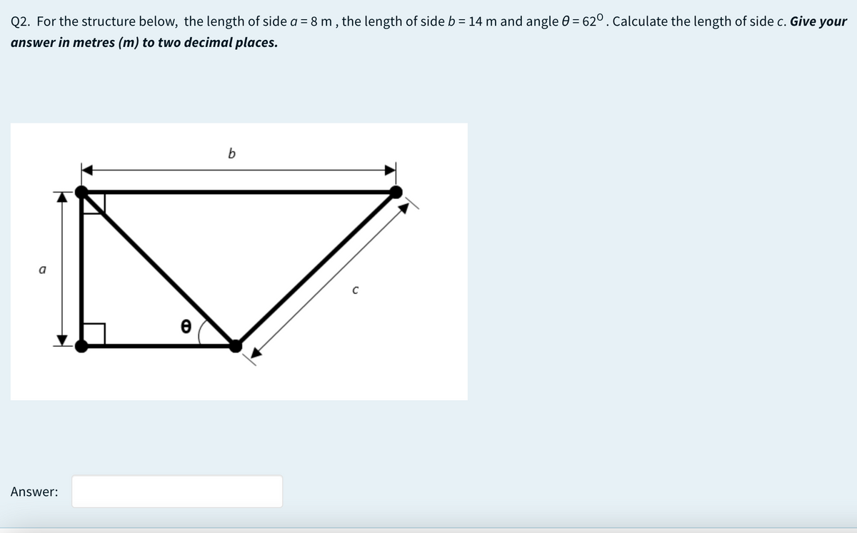Q2. For the structure below, the length of side a = 8 m , the length of side b = 14 m and angle 0 = 62° . Calculate the length of side c. Give your
answer in metres (m) to two decimal places.
b
a
C
Answer:
