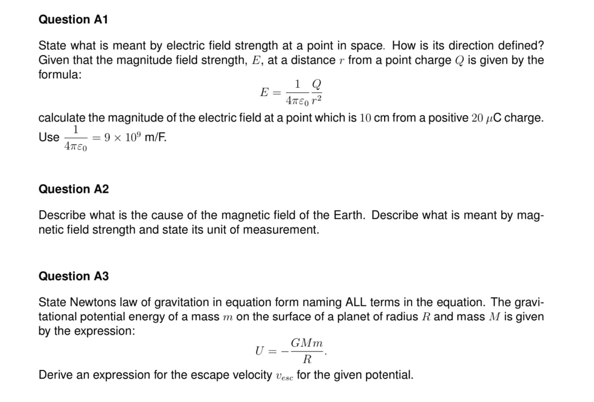 Question A1
State what is meant by electric field strength at a point in space. How is its direction defined?
Given that the magnitude field strength, E, at a distance r from a point charge Q is given by the
formula:
1 Q
E =
4T€0 r2
calculate the magnitude of the electric field at a point which is 10 cm from a positive 20 µC charge.
1
= 9 x 10º m/F.
4πεο
Use
Question A2
Describe what is the cause of the magnetic field of the Earth. Describe what is meant by mag-
netic field strength and state its unit of measurement.
Question A3
State Newtons law of gravitation in equation form naming ALL terms in the equation. The gravi-
tational potential energy of a mass m on the surface of a planet of radius R and mass M is given
by the expression:
GMm
U = -
R
Derive an expression for the escape velocity vesc for the given potential.
