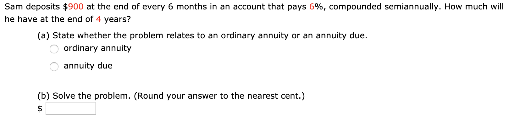 Sam deposits $900 at the end of every 6 months in an account that pays 6%, compounded semiannually. How much will
he have at the end of 4 years?
(a) State whether the problem relates to an ordinary annuity or an annuity due.
ordinary annuity
annuity due
(b) Solve the problem. (Round your answer to the nearest cent.)

