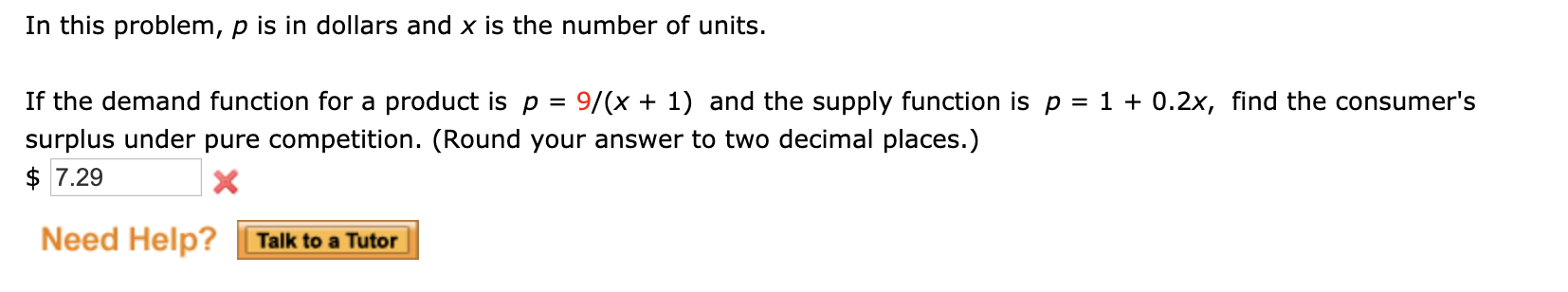 In this problem, p is in dollars and x is the number of units.
If the demand function for a product is p =
surplus under pure competition. (Round your answer to two decimal places.)
$ 7.29
9/(x + 1) and the supply function is p = 1 + 0.2x, find the consumer's
%3D
Need Help?
Talk to a Tutor
