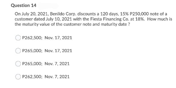 Question 14
On July 20, 2021, Benildo Corp. discounts a 120 days, 15% P250,000 note of a
customer dated July 10, 2021 with the Fiesta Financing Co. at 18%. How much is
the maturity value of the customer note and maturity date ?
P262,500; Nov. 17, 2021
P265,000; Nov. 17, 2021
P265,000; Nov. 7, 2021
P262,500; Nov. 7, 2021
