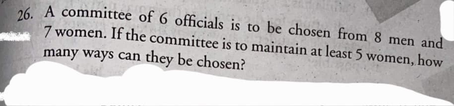 6 A committee of 6 officials is to be chosen from 8 men and
7 women. If the committee is to maintain at least 5 women, how
many ways can they be chosen?
