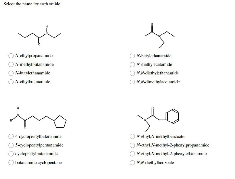 Select the name for each amide.
ye
N-ethylpropanamide
N-methylbutanamide
N-butylethanamide
N-ethylbutanamide
4-cyclopentylbutanamide
5-cyclopentylpentanamide
O cyclopentylbutanamide
butanamide cyclopentane
N-butylethanamide
N-diethylacetamide
N,N-diethylethanamide
N,N-dimethylacetamide
N-ethyl.N-methylbenzoate
ON-ethyl,N-methyl-2-phenylpropanamide
N-ethyl-N-methyl-2-phenylethanamide
N,N-diethylbenzoate