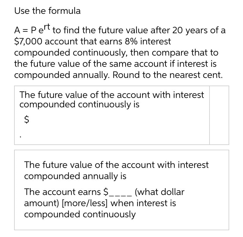 Use the formula
A = Pert to find the future value after 20 years of a
$7,000 account that earns 8% interest
compounded continuously, then compare that to
the future value of the same account if interest is
compounded annually. Round to the nearest cent.
The future value of the account with interest
compounded continuously is
The future value of the account with interest
compounded annually is
The account earns $____ (what dollar
amount) [more/less] when interest is
compounded continuously
%24
