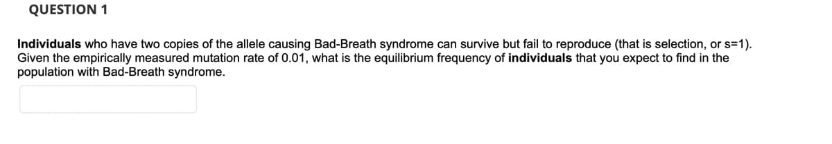QUESTION 1
Individuals who have two copies of the allele causing Bad-Breath syndrome can survive but fail to reproduce (that is selection, or s=1).
Given the empirically measured mutation rate of 0.01, what is the equilibrium frequency of individuals that you expect to find in the
population with Bad-Breath syndrome.
