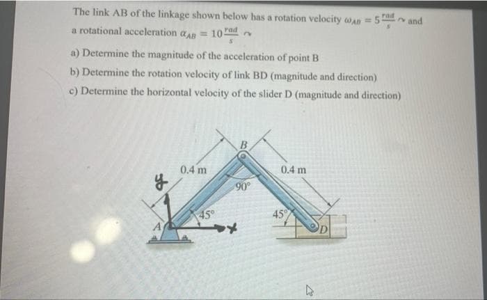 The link AB of the linkage shown below has a rotation velocity wAn = 5 and
rad
a rotational acceleration aAR = 10 rad
a) Determine the magnitude of the acceleration of point B
b) Determine the rotation velocity of link BD (magnitude and direction)
c) Determine the horizontal velocity of the slider D (magnitude and direction)
B.
0.4 m
0.4 m
90
45°
45
A
