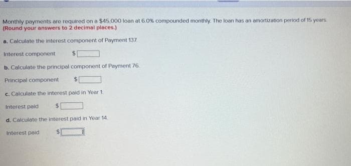 Monthly payments are required on a $45,000 loan at 6.0% compounded monthly. The loan has an amortization period of 15 years
(Round your answers to 2 decimal places.)
a. Calculate the interest component of Payment 137.
Interest component
$1
b. Calculate the principal component of Payment 76.
Principal component
c. Calculate the interest paid in Year 1.
Interest paid
d. Calculate the interest paid in Year 14.
Interest paid
