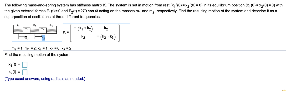 The following mass-and-spring system has stiffness matrix K. The system is set in motion from rest (x, '(0) = x2'(0) = 0) in its equilibrium position (x, (0) = x2(0) = 0) with
the given external forces F, (t) = 0 and F, (t) = 270 cos 4t acting on the masses m, and m,, respectively. Find the resulting motion of the system and describe it as a
%3D
superposition of oscillations at three different frequencies.
k2
mi ww m2
k3
- (k, + k2)
k2
K=
k2
- (k2 + k3)
m, = 1, m, = 2; k, = 1, k, = 6, k3 = 2
%3D
Find the resulting motion of the system.
X4 (t) =
X2(t)
(Type exact answers, using radicals as needed.)
