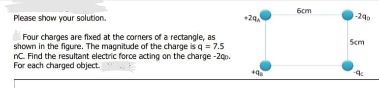 бст
-290
+29A
Please show your solution.
Four charges are fixed at the corners of a rectangle, as
shown in the figure. The magnitude of the charge is q = 7.5
nC. Find the resultant electric force acting on the charge -2qo.
For each charged object.
5cm
+98
