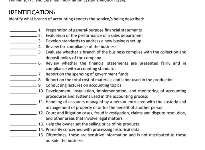 IDENTIFICATION:
Identify what branch of accounting renders the service/s being described:
1. Preparation of general-purpose financial statements
- 2. Evaluation of the performance of a sales department
3. Develop standards to address a new business set up
4. Review tax compliance of the business
5. Evaluate whether a branch of the business complies with the collection and
deposit policy of the company
6. Review whether the financial statements are presented fairly and in
compliance with accounting standards
7. Report on the spending of government funds
8. Report on the total cost of materials and labor used in the production
- 9. Conducting lectures on accounting topics
10. Development, installation, implementation, and monitoring of accounting
procedures and systems used in the accounting process
11. Handling of accounts managed by a person entrusted with the custody and
management of property of or for the benefit of another person
12. Court and litigation cases, fraud investigation, claims and dispute resolution,
and other areas that involve legal matters
13. Help the owner set the selling price of his products
14. Primarily concerned with processing historical data
15. Oftentimes, these are sensitive information and is not distributed to those
outside the business
