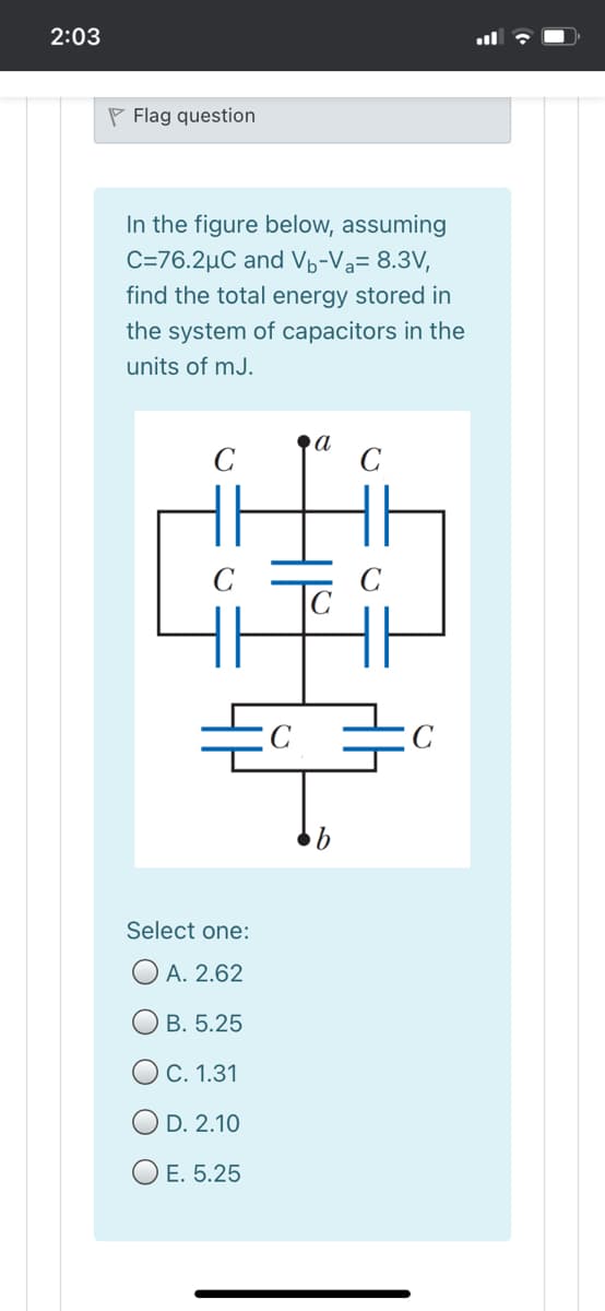 2:03
P Flag question
In the figure below, assuming
C=76.2µC and Vb-Va= 8.3V,
find the total energy stored in
the system of capacitors in the
units of mJ.
C
a
C
C
C
Select one:
O A. 2.62
В. 5.25
O C. 1.31
O D. 2.10
O E. 5.25
