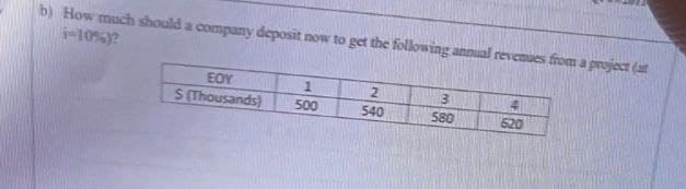 b) How much should a company deposit now to get the following annual revenues from a project (at
i-10%)?
EOY
S(Thousands)
1
500
2
540
3
580
SPEE
4
620