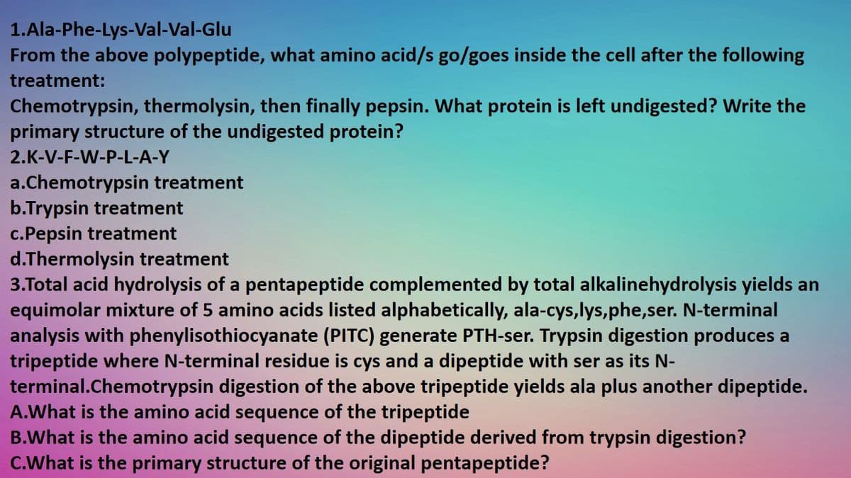1.Ala-Phe-Lys-Val-Val-Glu
From the above polypeptide, what amino acid/s go/goes inside the cell after the following
treatment:
Chemotrypsin, thermolysin, then finally pepsin. What protein is left undigested? Write the
primary structure of the undigested protein?
2.K-V-F-W-P-L-A-Y
a.Chemotrypsin treatment
b.Trypsin treatment
c.Pepsin treatment
d.Thermolysin treatment
3.Total acid hydrolysis of a pentapeptide complemented by total alkalinehydrolysis yields an
equimolar mixture of 5 amino acids listed alphabetically, ala-cys,lys,phe,ser. N-terminal
analysis with phenylisothiocyanate (PITC) generate PTH-ser. Trypsin digestion produces a
tripeptide where N-terminal residue is cys and a dipeptide with ser as its N-
terminal.Chemotrypsin digestion of the above tripeptide yields ala plus another dipeptide.
A.What is the amino acid sequence of the tripeptide
B.What is the amino acid sequence of the dipeptide derived from trypsin digestion?
C.What is the primary structure of the original pentapeptide?
