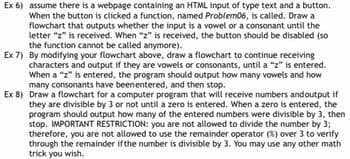 Ex 6) assume there is a webpage containing an HTML input of type text and a button.
When the button is clicked a function, named Problem06, is called. Draw a
flowchart that outputs whether the input is a vowel or a consonant until the
letter "z" is received. When "z" is received, the button should be disabled (so
the function cannot be called anymore).
Ex 7) By modifying your flowchart above, draw a flowchart to continue receiving
characters and output if they are vowels or consonants, until a "z" is entered.
When a "z" is entered, the program should output how many vowels and how
many consonants have beenentered, and then stop.
Ex 8) Draw a flowchart for a computer program that will receive numbers andoutput if
they are divisible by 3 or not until a zero is entered. When a zero is entered, the
program should output how many of the entered numbers were divisible by 3, then
stop. IMPORTANT RESTRICTION: you are not allowed to divide the number by 3;
therefore, you are not allowed to use the remainder operator (%) over 3 to verify
through the remainder if the number is divisible by 3. You may use any other math
trick you wish.