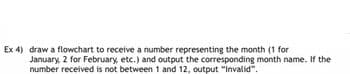 Ex 4) draw a flowchart to receive a number representing the month (1 for
January, 2 for February, etc.) and output the corresponding month name. If the
number received is not between 1 and 12, output "Invalid".