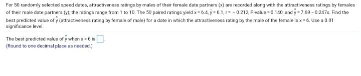 For 50 randomly selected speed dates, attractiveness ratings by males of their female date partners (x) are recorded along with the attractiveness ratings by females
of their male date partners (y); the ratings range from 1 to 10. The 50 paired ratings yield x = 6.4, y = 6.1, r= - 0.212, P-value = 0.140, and y = 7.69 - 0.247x. Find the
best predicted value of y (attractiveness rating by female of male) for a date in which the attractiveness rating by the male of the female is x = 6. Use a 0.01
significance level.
The best predicted value of y when x = 6 is
(Round to one decimal place as needed.)
