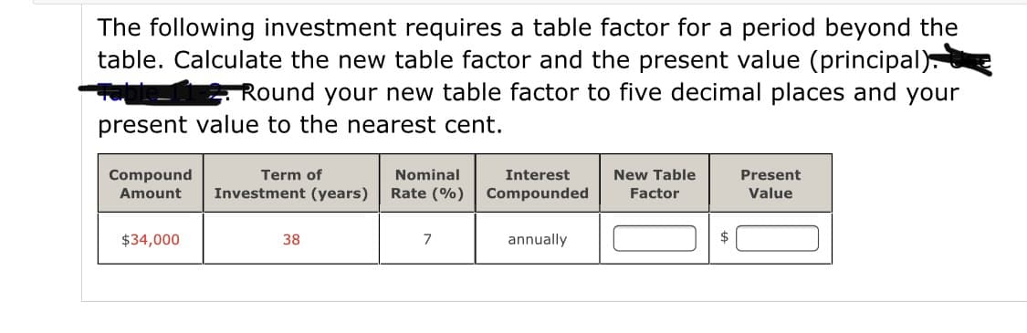 The following investment requires a table factor for a period beyond the
table. Calculate the new table factor and the present value (principal)
Round your new table factor to five decimal places and your
present value to the nearest cent.
Compound
Term of
Nominal
Interest
New Table
Present
Amount
Investment (years)
Rate (%) Compounded
Factor
Value
$34,000
38
7
annually
$
