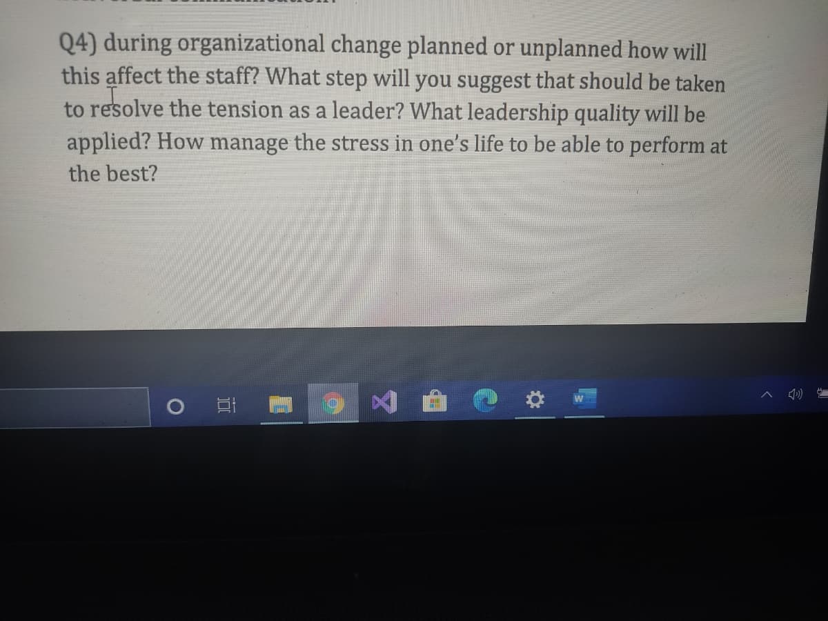 Q4) during organizational change planned or unplanned how will
this affect the staff? What step will you suggest that should be taken
to resolve the tension as a leader? What leadership quality will be
applied? How manage the stress in one's life to be able to perform at
the best?
