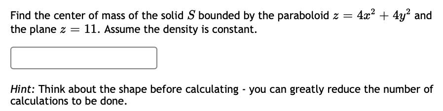 4x2 + 4y? and
Find the center of mass of the solid S bounded by the paraboloid z =
the plane z = 11. Assume the density is constant.
Hint: Think about the shape before calculating you can greatly reduce the number of
calculations to be done.
