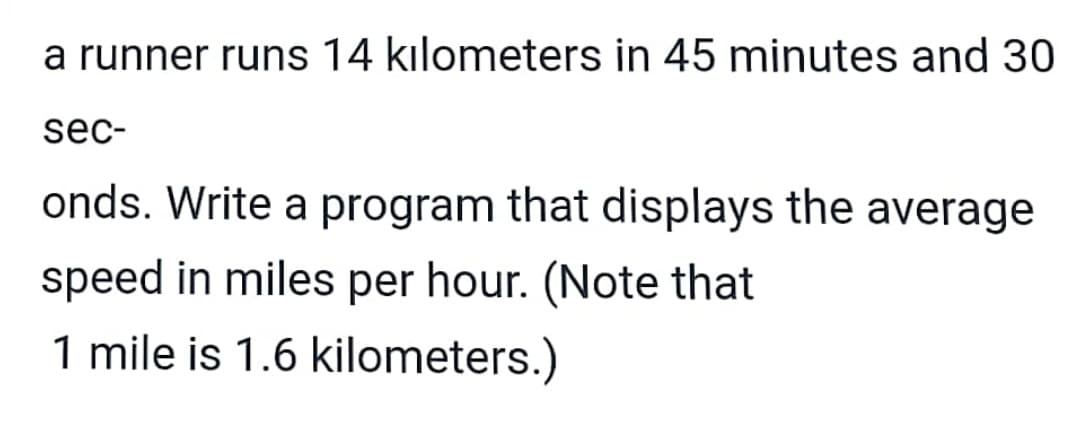 a runner runs 14 kılometers in 45 minutes and 30
sec-
onds. Write a program that displays the average
speed in miles per hour. (Note that
1 mile is 1.6 kilometers.)
