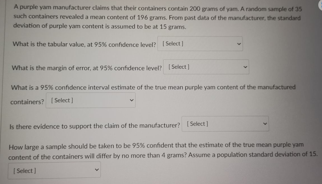 A purple yam manufacturer claims that their containers contain 200 grams of yam. A random sample of 35
such containers revealed a mean content of 196 grams. From past data of the manufacturer, the standard
deviation of purple yam content is assumed to be at 15 grams.
What is the tabular value, at 95% confidence level? [Select]
What is the margin of error, at 95% confidence level?
[Select]
What is a 95% confidence interval estimate of the true mean purple yam content of the manufactured
containers? [Select]
Is there evidence to support the claim of the manufacturer? [Select]
How large a sample should be taken to be 95% confident that the estimate of the true mean purple yam
content of the containers will differ by no more than 4 grams? Assume a population standard deviation of 15.
[Select]