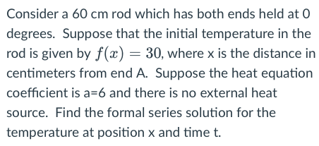 Consider a 60 cm rod which has both ends held at 0
degrees. Suppose that the initial temperature in the
rod is given by f(x) = 30, where x is the distance in
centimeters from end A. Suppose the heat equation
coefficient is a=6 and there is no external heat
source. Find the formal series solution for the
temperature at position x and time t.