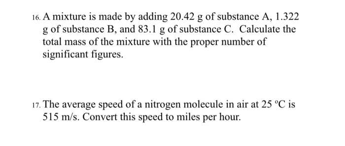 16. A mixture is made by adding 20.42 g of substance A, 1.322
g of substance B, and 83.1 g of substance C. Calculate the
total mass of the mixture with the proper number of
significant figures.
17. The average speed of a nitrogen molecule in air at 25 °C is
515 m/s. Convert this speed to miles per hour.