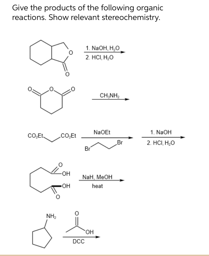 Give the products of the following organic
reactions. Show relevant stereochemistry.
1. NaOH, H₂O
2. HCI, H₂O
CH3NH₂
CO₂Et
NH₂
CO₂Et
-OH
OH
NaOEt
Br
NaH, MeOH
heat
OH
DCC
Br
1. NaOH
2. HCI, H₂O