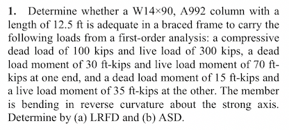 1. Determine whether a W14x90, A992 column with a
length of 12.5 ft is adequate in a braced frame to carry the
following loads from a first-order analysis: a compressive
dead load of 100 kips and live load of 300 kips, a dead
load moment of 30 ft-kips and live load moment of 70 ft-
kips at one end, and a dead load moment of 15 ft-kips and
a live load moment of 35 ft-kips at the other. The member
is bending in reverse curvature about the strong axis.
Determine by (a) LRFD and (b) ASD.
