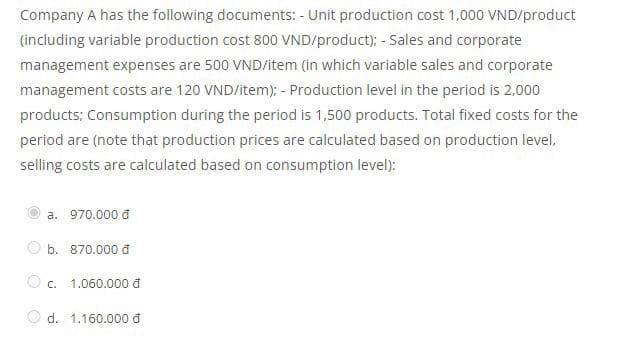 Company A has the following documents: - Unit production cost 1,000 VND/product
(including variable production cost 800 VND/product); - Sales and corporate
management expenses are 500 VND/item (in which variable sales and corporate
management costs are 120 VND/item); - Production level in the period is 2,000
products; Consumption during the period is 1,500 products. Total fixed costs for the
period are (note that production prices are calculated based on production level,
selling costs are calculated based on consumption level):
a. 970.000₫
b. 870.000 d
1.060.000₫
d. 1.160.000₫