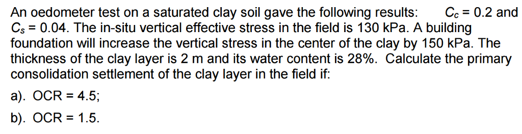 An oedometer test on a saturated clay soil gave the following results: Cc = 0.2 and
Cs = 0.04. The in-situ vertical effective stress in the field is 130 kPa. A building
foundation will increase the vertical stress in the center of the clay by 150 kPa. The
thickness of the clay layer is 2 m and its water content is 28%. Calculate the primary
consolidation settlement of the clay layer in the field if:
a). OCR = 4.5;
b). OCR = 1.5.