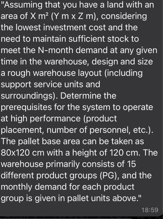 "Assuming that you have a land with an
area of X m² (Y m x Z m), considering
the lowest investment cost and the
need to maintain sufficient stock to
meet the N-month demand at any given
time in the warehouse, design and size
a rough warehouse layout (including
support service units and
surroundings). Determine the
prerequisites for the system to operate
at high performance (product
placement, number of personnel, etc.).
The pallet base area can be taken as
80x120 cm with a height of 120 cm. The
warehouse primarily consists of 15
different product groups (PG), and the
monthly demand for each product
group is given in pallet units above."
18:59