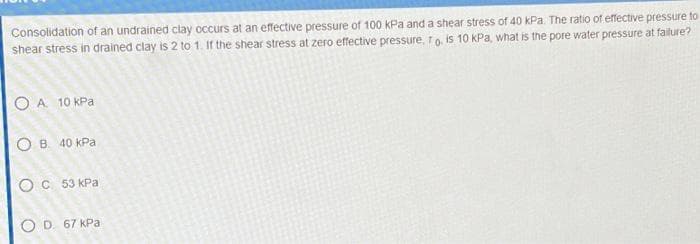 Consolidation of an undrained clay occurs at an effective pressure of 100 kPa and a shear stress of 40 kPa. The ratio of effective pressure to
shear stress in drained clay is 2 to 1. If the shear stress at zero effective pressure, 1 o. is 10 kPa, what is the pore water pressure at failure?
O A 10 кра
О в 40 кра
О с 53 кра
OD 67 kPa