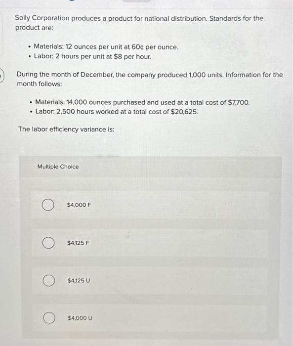 Solly Corporation produces a product for national distribution. Standards for the
product are:
• Materials: 12 ounces per unit at 60¢ per ounce.
• Labor: 2 hours per unit at $8 per hour.
During the month of December, the company produced 1,000 units. Information for the
month follows:
• Materials: 14,000 ounces purchased and used at a total cost of $7,700.
.
• Labor: 2,500 hours worked at a total cost of $20,625.
The labor efficiency variance is:
Multiple Choice
$4,000 F
$4,125 F
$4,125 U
$4,000 U