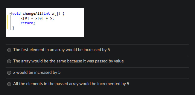 void changeAll(int x[]) {
x[0] = x[0] + 5;
return;
The first element in an array would be increased by 5
The array would be the same because it was passed by value
x would be increased by 5
All the elements in the passed array would be incremented by 5